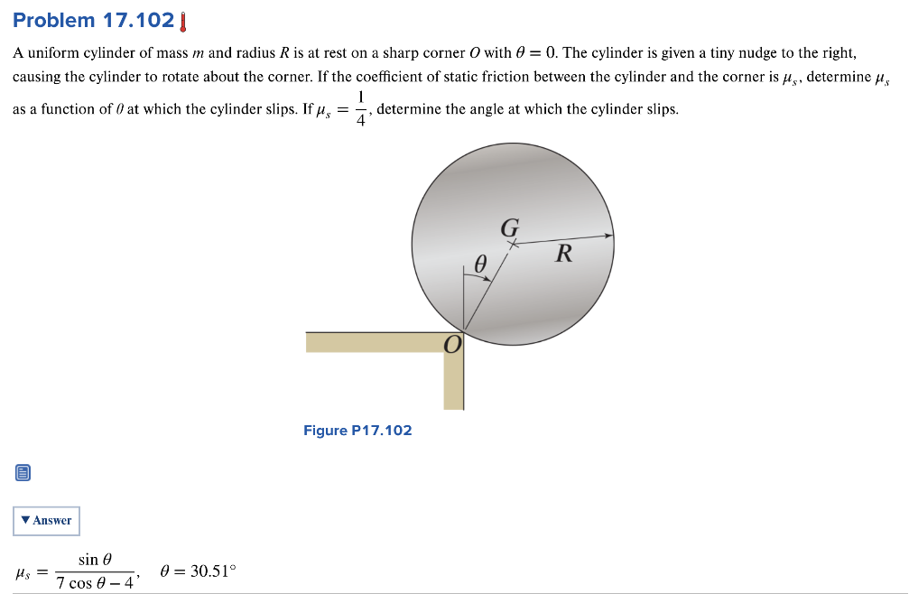 Problem 17.102 A uniform cylinder of mass m and radius R is at rest on a sharp corner O with θ = 0. The cylinder is given a tiny nudge to the right, causing the cylinder to rotate about the corner. If the coefficient of static friction between the cylinder and the corner is μs, determine μs as a function of θ at which the cylinder slips. If μs = 14, determine the angle at which the cylinder slips. Figure P17.102 Answer μs = sin⁡θ 7cos⁡θ−4, θ = 30.51∘