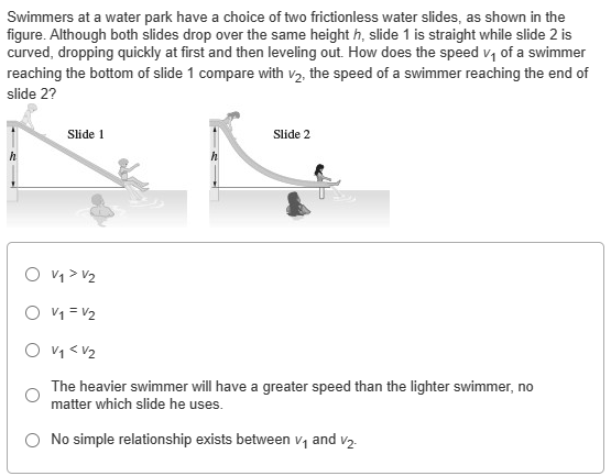 Swimmers at a water park have a choice of two frictionless water slides, as shown in the figure. Although both slides drop over the same height h, slide 1 is straight while slide 2 is curved, dropping quickly at first and then leveling out. How does the speed v1 of a swimmer reaching the bottom of slide 1 compare with v2, the speed of a swimmer reaching the end of slide 2 ? Slide 1 v1 > v2 v1 = v2 v1 < v2 The heavier swimmer will have a greater speed than the lighter swimmer, no matter which slide he uses. No simple relationship exists between v1 and v2.