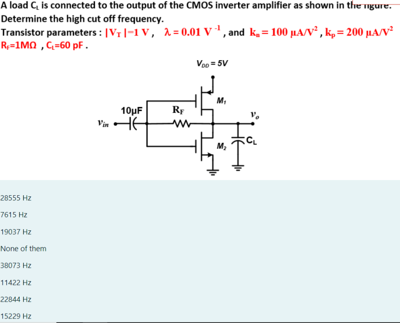 A load CL is connected to the output of the CMOS inverter amplifier as shown in the mgure. Determine the high cut off frequency. Transistor parameters: |VT| = 1 V, λ = 0.01 V−1, and kn = 100 μA/V2, kp = 200 μA/V2 RF = 1 MΩ, CL = 60 pF. 28555 Hz 7615 Hz 19037 Hz None of them 38073 Hz 11422 Hz 22844 Hz 15229 Hz 