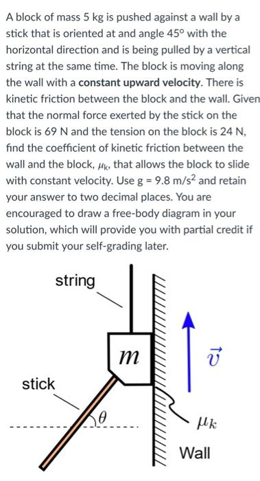 A block of mass 5 kg is pushed against a wall by a stick that is oriented at and angle 45∘ with the horizontal direction and is being pulled by a vertical string at the same time. The block is moving along the wall with a constant upward velocity. There is kinetic friction between the block and the wall. Given that the normal force exerted by the stick on the block is 69 N and the tension on the block is 24 N, find the coefficient of kinetic friction between the wall and the block, μk, that allows the block to slide with constant velocity. Use g = 9.8 m/s2 and retain your answer to two decimal places. You are encouraged to draw a free-body diagram in your solution, which will provide you with partial credit if you submit your self-grading later.