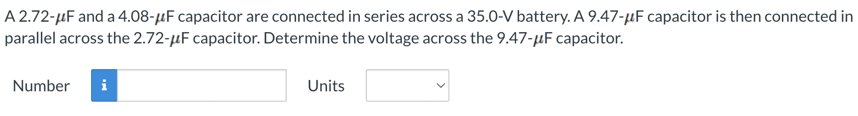 A 2.72-μF and a 4.08- μF capacitor are connected in series across a 35.0-V battery. A 9.47-μF capacitor is then connected in parallel across the 2.72−μF capacitor. Determine the voltage across the 9.47−μF capacitor. Number Units