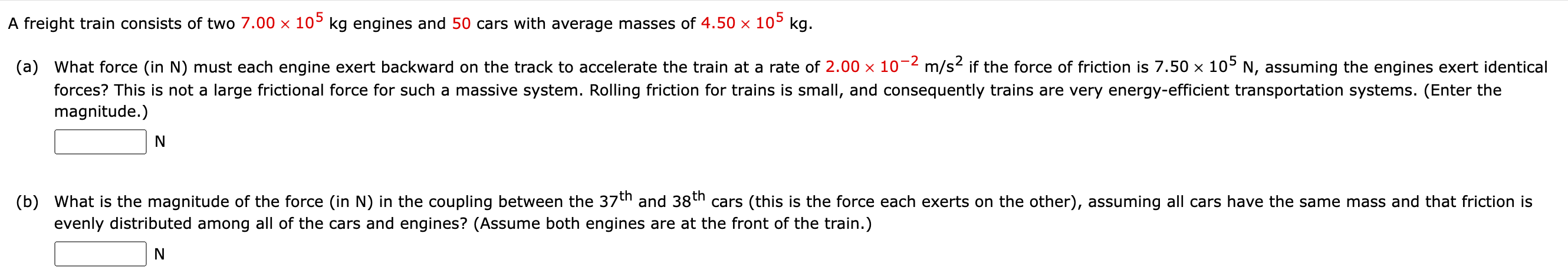 A freight train consists of two 7.00×105 kg engines and 50 cars with average masses of 4.50×105 kg. (a) What force (in N) must each engine exert backward on the track to accelerate the train at a rate of 2.00×10−2 m/s2 if the force of friction is 7.50×105 N, assuming the engines exert identical forces? This is not a large frictional force for such a massive system. Rolling friction for trains is small, and consequently trains are very energy-efficient transportation systems. (Enter the magnitude.) N (b) What is the magnitude of the force (in N) in the coupling between the 37 th and 38 th cars (this is the force each exerts on the other), assuming all cars have the same mass and that friction is evenly distributed among all of the cars and engines? (Assume both engines are at the front of the train.) N