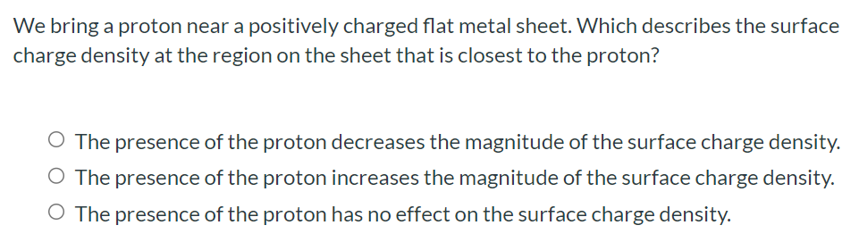 We bring a proton near a positively charged flat metal sheet. Which describes the surface charge density at the region on the sheet that is closest to the proton? The presence of the proton decreases the magnitude of the surface charge density. The presence of the proton increases the magnitude of the surface charge density. The presence of the proton has no effect on the surface charge density.