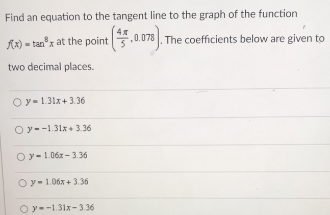 Find an equation to the tangent line to the graph of the function f(x) = tan8⁡x at the point (4π/5, 0.078). The coefficients below are given to two decimal places. y = 1.31x+3.36 y = −1.31x+3.36 y = 1.06x−3.36 y = 1.06x+3.36 y = −1.31x−3.36