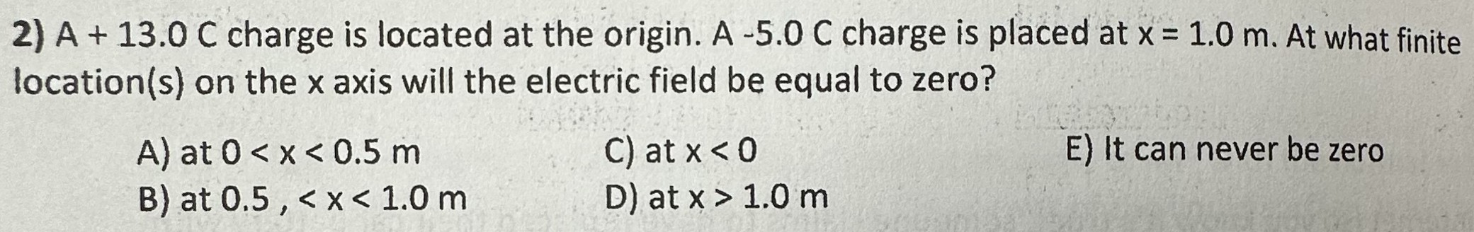 A +13.0 C charge is located at the origin. A -5.0 C charge is placed at x = 1.0 m. At what finite location(s) on the x axis will the electric field be equal to zero? A) at 0 < x < 0.5 m C) at x < 0 E) It can never be zero B) at 0.5,  < x < 1.0 m D) at x > 1.0 m