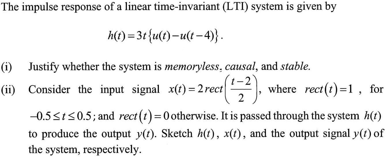 The impulse response of a linear time-invariant (LTI) system is given by h(t) = 3 t{u(t) − u(t−4)}. (i) Justify whether the system is memoryless, causal, and stable. (ii) Consider the input signal x(t) = 2 rect⁡(t−2 2), where rect⁡(t) = 1, for −0.5 ≤ t ≤ 0.5; and rect⁡(t) = 0 otherwise. It is passed through the system h(t) to produce the output y(t). Sketch h(t), x(t), and the output signal y(t) of the system, respectively. 