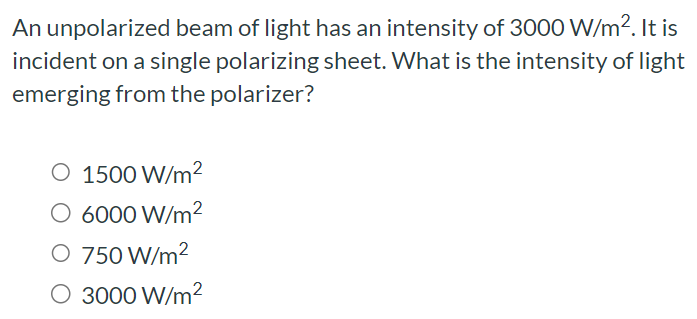 An unpolarized beam of light has an intensity of 3000 W/m2. It is incident on a single polarizing sheet. What is the intensity of light emerging from the polarizer? 1500 W/m2 6000 W/m2 750 W/m2 3000 W/m2