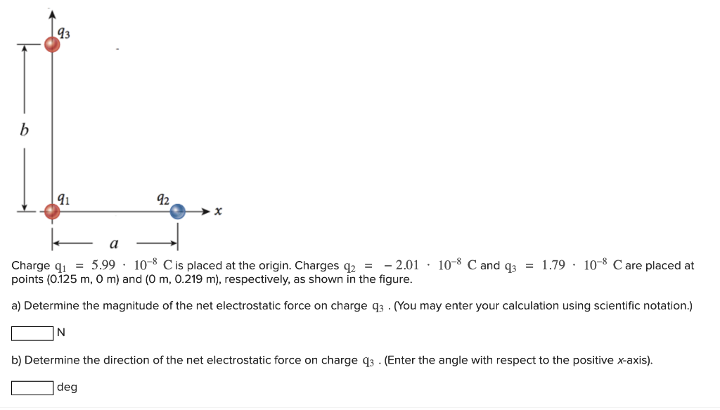 Charge q1 = 5.99⋅10−8 C is placed at the origin. Charges q2 = −2.01⋅10−8 C and q3 = 1.79⋅10−8 C are placed at points (0.125 m, 0 m) and (0 m, 0.219 m), respectively, as shown in the figure. a) Determine the magnitude of the net electrostatic force on charge q3. (You may enter your calculation using scientific notation.) N b) Determine the direction of the net electrostatic force on charge q3. (Enter the angle with respect to the positive x-axis). deg