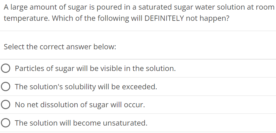 A large amount of sugar is poured in a saturated sugar water solution at room temperature. Which of the following will DEFINITELY not happen? Select the correct answer below: Particles of sugar will be visible in the solution. The solution's solubility will be exceeded. No net dissolution of sugar will occur. The solution will become unsaturated. 