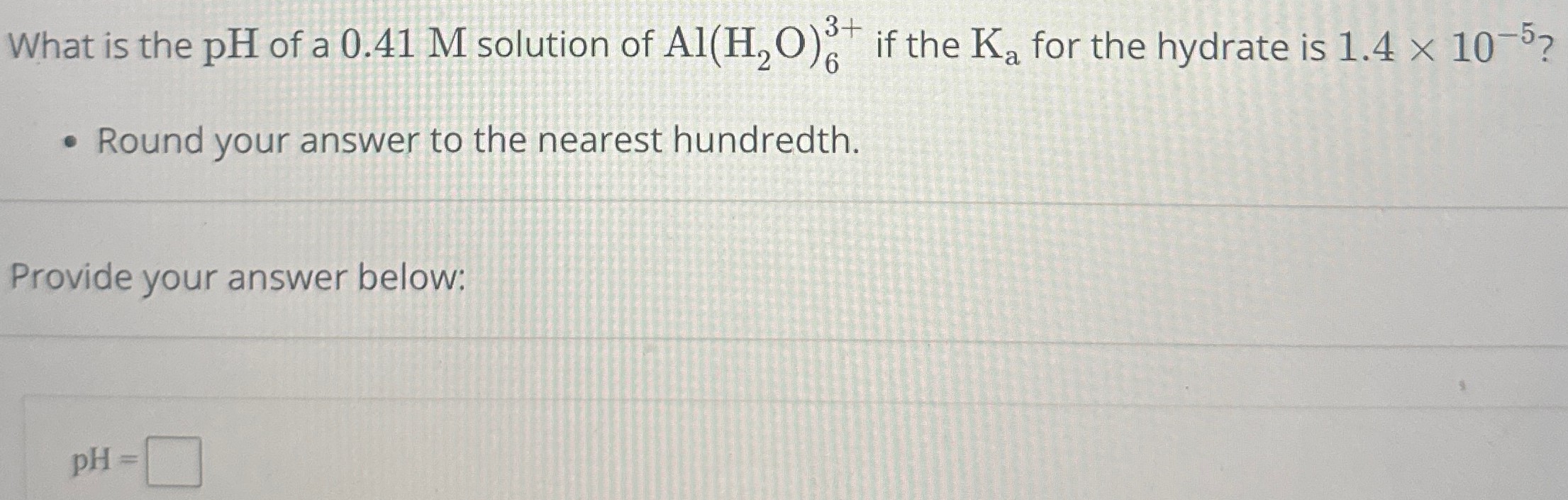 What is the pH of a 0.41 M solution of Al(H2O)63+ if the Ka for the hydrate is 1.4×10−5 ? Round your answer to the nearest hundredth. Provide your answer below: pH =