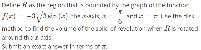 Define R as the region that is bounded by the graph of the function f(x) = -3√3sin(x), the x-axis, x = π/6 , and x = π. Use the disk method to find the volume of the solid of revolution when R is rotated around the x-axis. Submit an exact answer in terms of π.