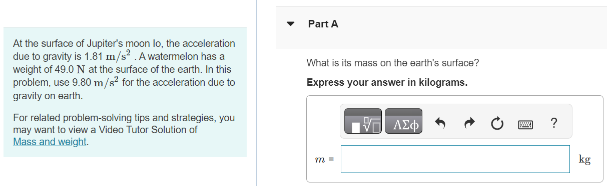 At the surface of Jupiter's moon lo, the acceleration due to gravity is 1.81 m/s2. A watermelon has a weight of 49.0 N at the surface of the earth. In this problem, use 9.80 m/s2 for the acceleration due to gravity on earth. For related problem-solving tips and strategies, you may want to view a Video Tutor Solution of Mass and weight. Part A What is its mass on the earth's surface? Express your answer in kilograms. Part B What is its mass on the surface of lo? Express your answer in kilograms. Submit Request Answer Part C What is its weight on the surface of lo? Express your answer in newtons.