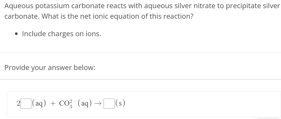 Aqueous potassium carbonate reacts with aqueous silver nitrate to precipitate silver carbonate. What is the net ionic equation of this reaction? Include charges on ions. Provide your answer below: 2(aq) + CO32−(aq) → (s) 