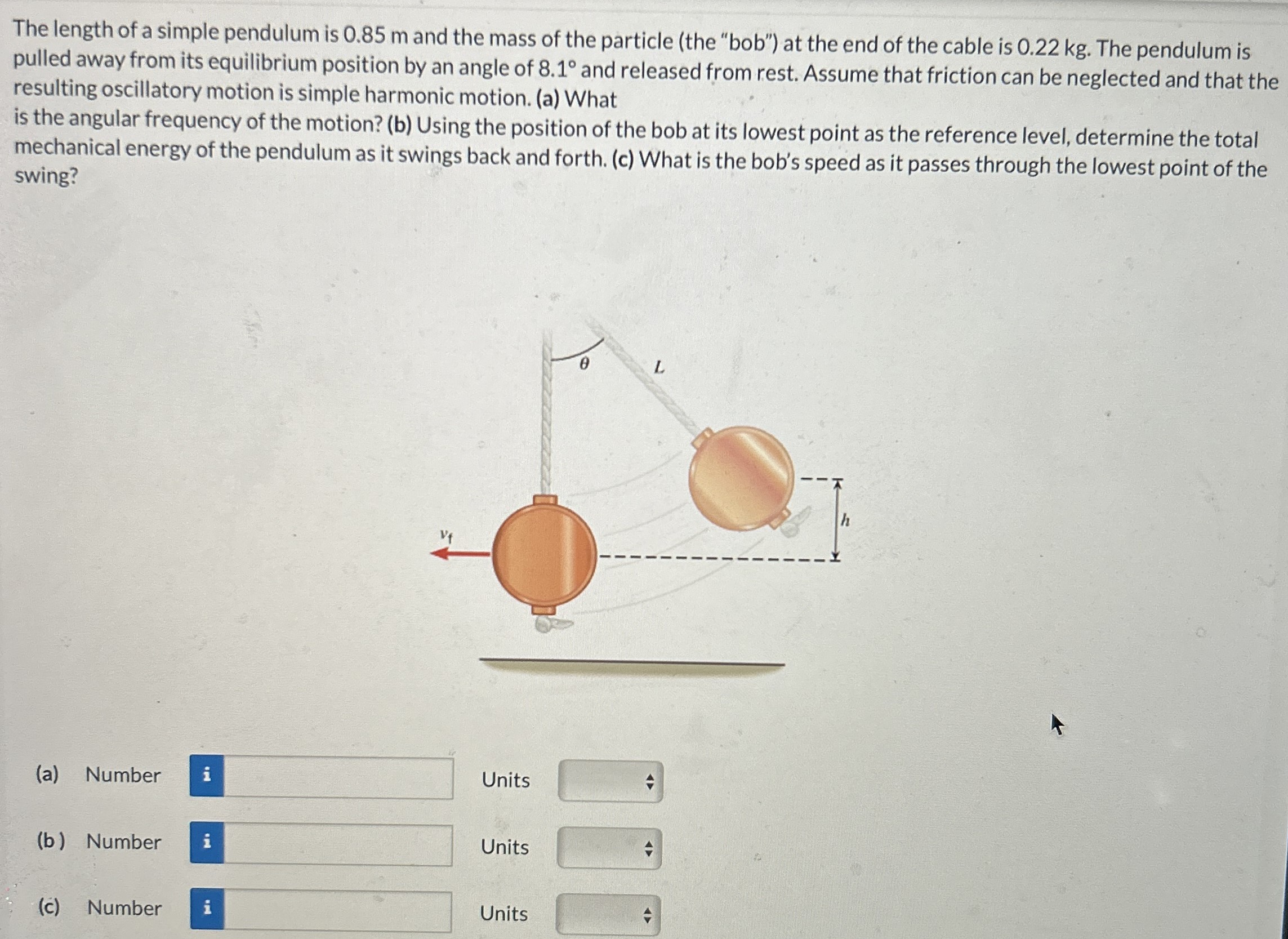 The length of a simple pendulum is 0.85 m and the mass of the particle (the "bob") at the end of the cable is 0.22 kg. The pendulum is pulled away from its equilibrium position by an angle of 8.1∘ and released from rest. Assume that friction can be neglected and that the resulting oscillatory motion is simple harmonic motion. (a) What is the angular frequency of the motion? (b) Using the position of the bob at its lowest point as the reference level, determine the total mechanical energy of the pendulum as it swings back and forth. (c) What is the bob's speed as it passes through the lowest point of the swing? (a) Number Units (b) Number Units (c) Number Units