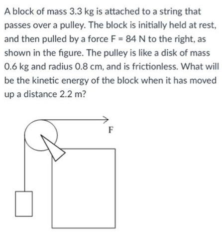 A block of mass 3.3 kg is attached to a string that passes over a pulley. The block is initially held at rest, and then pulled by a force F = 84 N to the right, as shown in the figure. The pulley is like a disk of mass 0.6 kg and radius 0.8 cm, and is frictionless. What will be the kinetic energy of the block when it has moved up a distance 2.2 m?