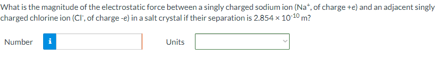 What is the magnitude of the electrostatic force between a singly charged sodium ion (Na+, of charge +e) and an adjacent singly charged chlorine ion (Cl−; of charge −e) in a salt crystal if their separation is 2.854×10−10 m? Number Units