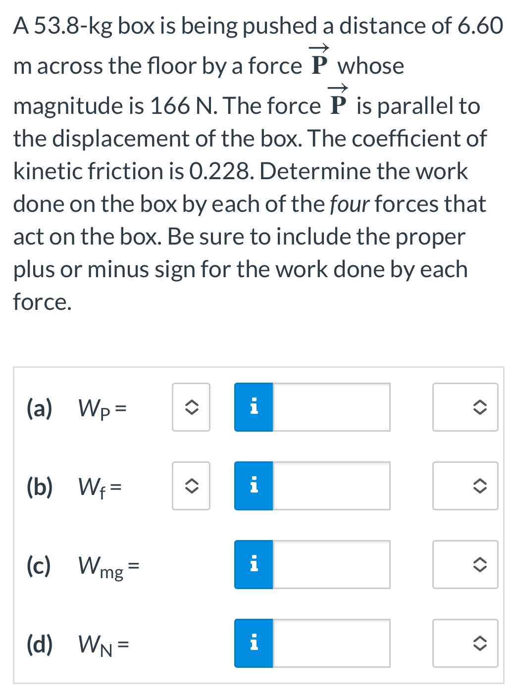 A 53.8-kg box is being pushed a distance of 6.60 m across the floor by a force P→ whose magnitude is 166 N. The force P→ is parallel to the displacement of the box. The coefficient of kinetic friction is 0.228. Determine the work done on the box by each of the four forces that act on the box. Be sure to include the proper plus or minus sign for the work done by each force. (a) WP = (b) Wf = (c) Wmg = (d) WN =