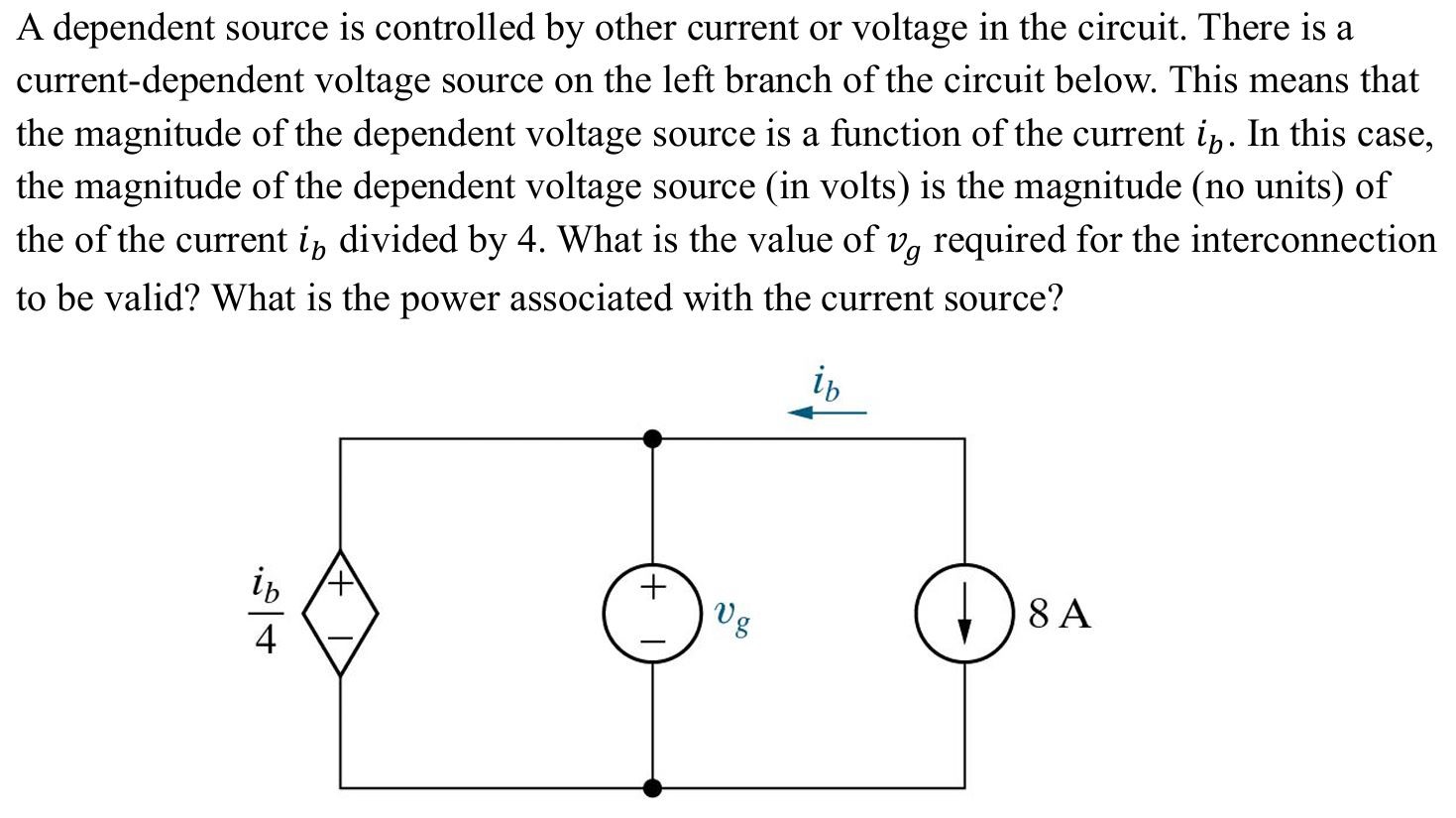 A dependent source is controlled by other current or voltage in the circuit. There is a current-dependent voltage source on the left branch of the circuit below. This means that the magnitude of the dependent voltage source is a function of the current ib. In this case, the magnitude of the dependent voltage source (in volts) is the magnitude (no units) of the of the current ib divided by 4. What is the value of vg required for the interconnection to be valid? What is the power associated with the current source?