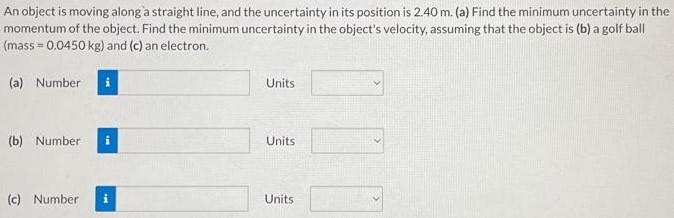 An object is moving along a straight line, and the uncertainty in its position is 2.40 m. (a) Find the minimum uncertainty in the momentum of the object. Find the minimum uncertainty in the object's velocity, assuming that the object is (b) a golf ball (mass = 0.0450 kg) and (c) an electron. (a) Number Units (b) Number Units (c) Number Units