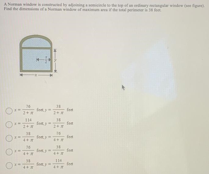 A Norman window is constructed by adjoining a semicircle to the top of an ordinary rectangular window (see figure). Find the dimensions of a Norman window of maximum area if the total perimeter is 38 feet. x = 76 2+π feet, y = 38 2+π feet x = 114 2+π feet y = 38 2+π feet x = 38 4+π feet y = 76 4+π feet x = 76 4+π feet y = 38 4+π feet x = 38 4+π feet y = 114 4+π feet