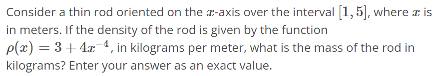 Consider a thin rod oriented on the x-axis over the interval [1, 5], where x is in meters. If the density of the rod is given by the function ρ(x) = 3 + 4x^-4 , in kilograms per meter, what is the mass of the rod in kilograms? Enter your answer as an exact value.