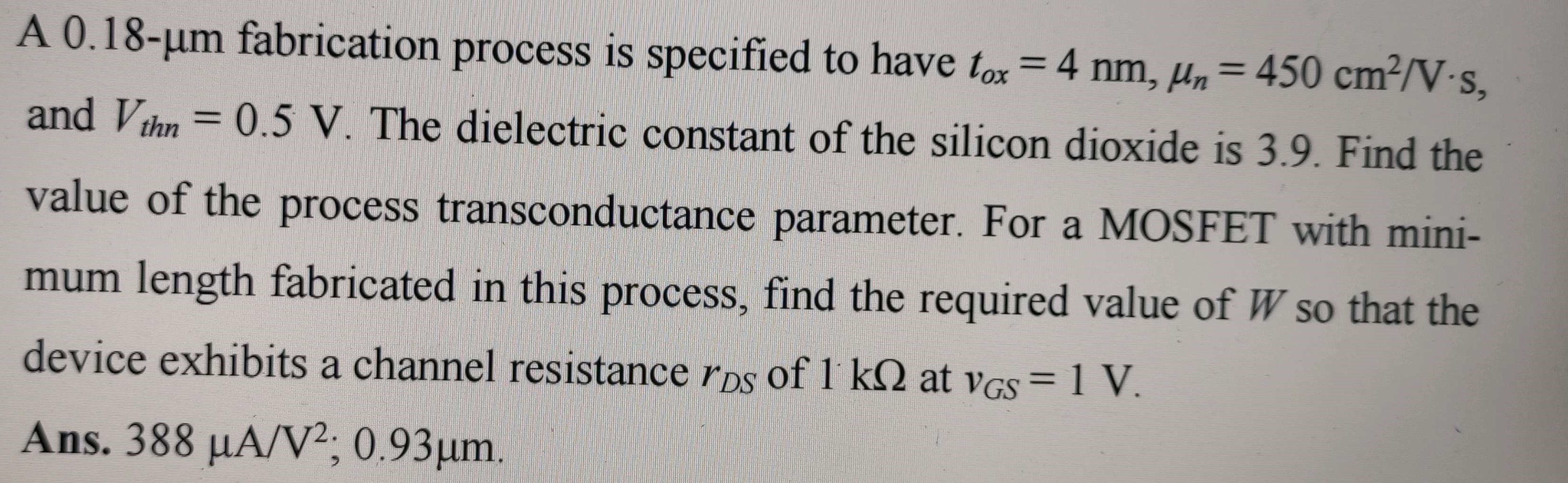 A 0.18-μm fabrication process is specified to have tox = 4 nm, μn = 450 cm2/V⋅s, and Vthn = 0.5 V. The dielectric constant of the silicon dioxide is 3.9. Find the value of the process transconductance parameter. For a MOSFET with minimum length fabricated in this process, find the required value of W so that the device exhibits a channel resistance rDS of 1 kΩ at vGS = 1 V. Ans. 388 μA/V2; 0.93 μm.