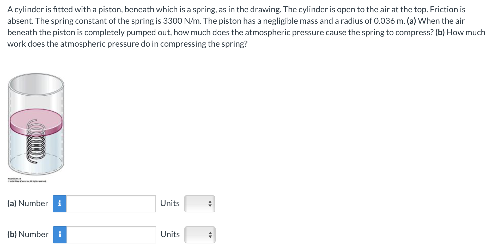 A cylinder is fitted with a piston, beneath which is a spring, as in the drawing. The cylinder is open to the air at the top. Friction is absent. The spring constant of the spring is 3300 N/m. The piston has a negligible mass and a radius of 0.036 m. (a) When the air beneath the piston is completely pumped out, how much does the atmospheric pressure cause the spring to compress? (b) How much work does the atmospheric pressure do in compressing the spring? (a) Number Units (b) Number Units