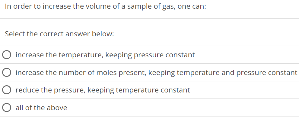 In order to increase the volume of a sample of gas, one can: Select the correct answer below: increase the temperature, keeping pressure constant increase the number of moles present, keeping temperature and pressure constant reduce the pressure, keeping temperature constant all of the above 