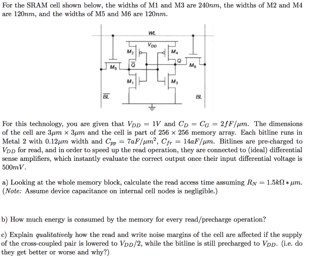 For the SRAM cell shown below, the widths of M1 and M3 are 240 nm, the widths of M2 and M4 are 120 nm, and the widths of M5 and M6 are 120 nm. For this technology, you are given that VDD = 1 V and CD = CG = 2 fF/μm. The dimensions of the cell are 3 μm×3 μm and the cell is part of 256×256 memory array. Each bitline runs in Metal 2 with 0.12 μm width and Cpp = 7 aF/μm2, Cfr = 14 aF/μm. Bitlines are pre-charged to VDD for read, and in order to speed up the read operation, they are connected to (ideal) differential sense amplifiers, which instantly evaluate the correct output once their input differential voltage is 500 mV. a) Looking at the whole memory block, calculate the read access time assuming RN = 1.5 kΩ∗μm. (Note: Assume device capacitance on internal cell nodes is negligible. ) b) How much energy is consumed by the memory for every read/precharge operation? c) Explain qualitatively how the read and write noise margins of the cell are affected if the supply of the cross-coupled pair is lowered to VDD/2, while the bitline is still precharged to VDD. (i. e. do they get better or worse and why?)