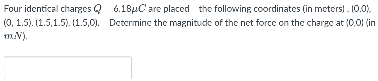 Four identical charges Q = 6.18 μC are placed the following coordinates (in meters), (0, 0), (0, 1.5), (1.5, 1.5), (1.5, 0). Determine the magnitude of the net force on the charge at (0, 0) (in mN).