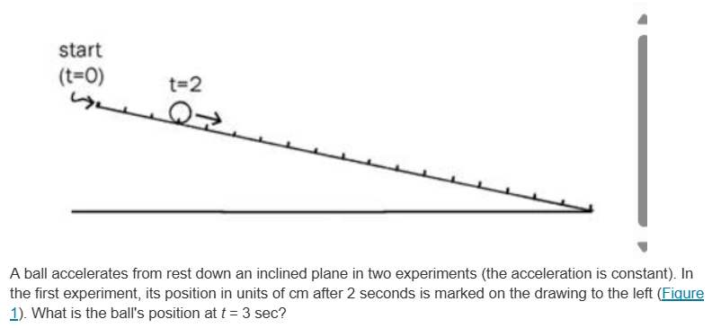 A ball accelerates from rest down an inclined plane in two experiments (the acceleration is constant). In the first experiment, its position in units of cm after 2 seconds is marked on the drawing to the left (Fiqure 1). What is the ball's position at t = 3 sec?