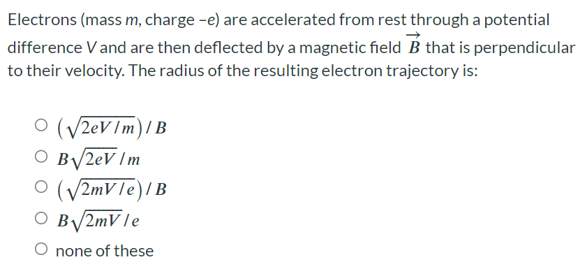 Electrons (mass m, charge −e) are accelerated from rest through a potential difference V and are then deflected by a magnetic field B→ that is perpendicular to their velocity. The radius of the resulting electron trajectory is: (2eV/m)/B B2eV/m (2mV/e)/B B2mV/e none of these