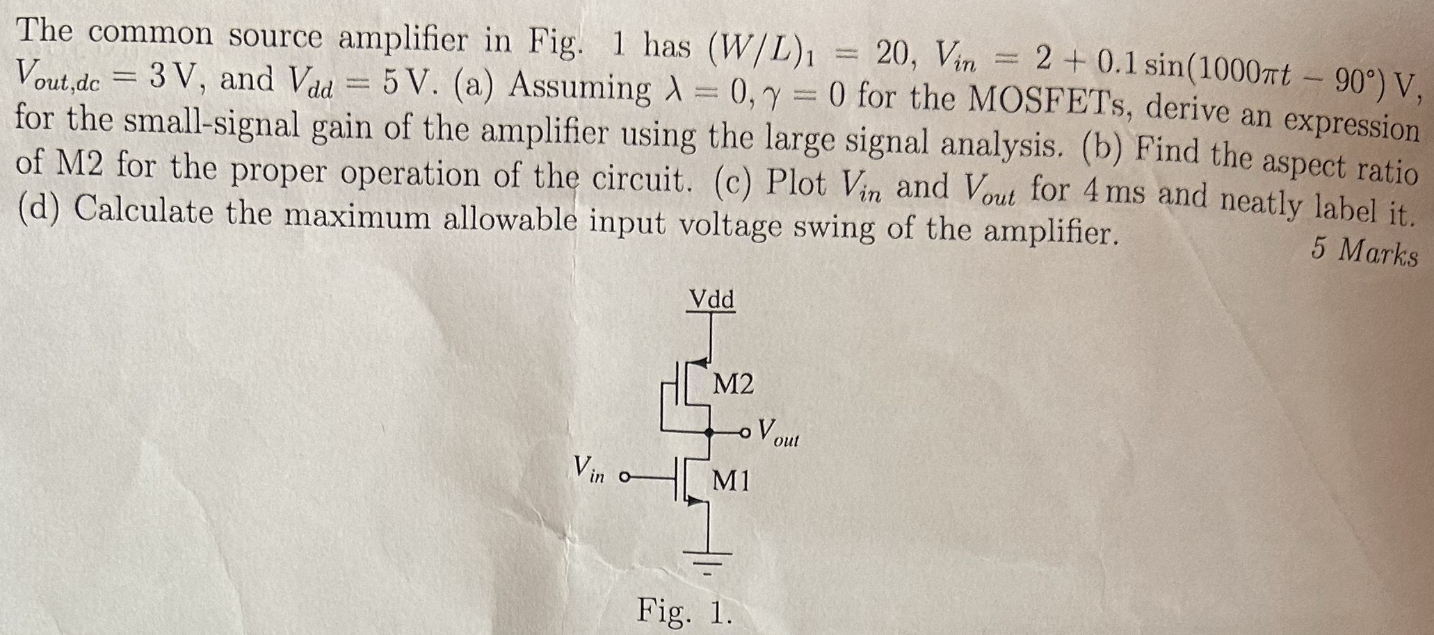 The common source amplifier in Fig. 1 has (W/L)1 = 20, Vin = 2 + 0.1sin⁡(1000πt − 90∘) V, Vout , dc = 3 V, and Vdd = 5 V. (a) Assuming λ = 0, γ = 0 for the MOSFETs, derive an expression for the small-signal gain of the amplifier using the large signal analysis. (b) Find the aspect ratio of M2 for the proper operation of the circuit. (c) Plot Vin and Vout for 4 ms and neatly label it. (d) Calculate the maximum allowable input voltage swing of the amplifier. 5 Marks Fig. 1.