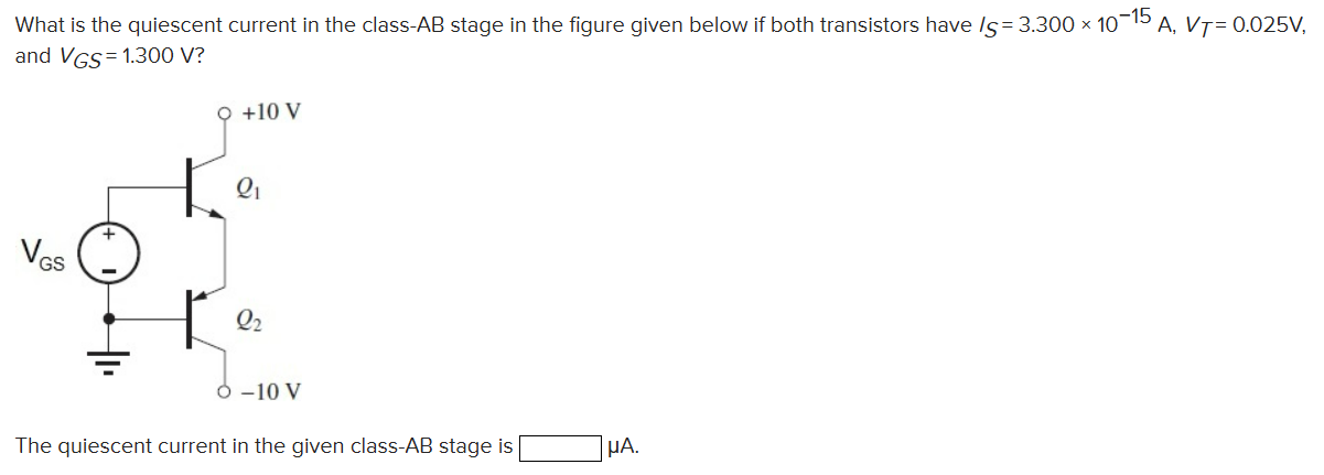 What is the quiescent current in the class-AB stage in the figure given below if both transistors have IS = 3.300×10−15 A, VT = 0.025 V, and VGS = 1.300 V? The quiescent current in the given class-AB stage is μA.