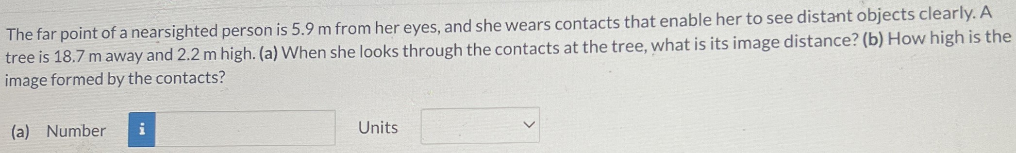 The far point of a nearsighted person is 5.9 m from her eyes, and she wears contacts that enable her to see distant objects clearly. A tree is 18.7 m away and 2.2 m high. (a) When she looks through the contacts at the tree, what is its image distance? (b) How high is the image formed by the contacts? (a) Number Units