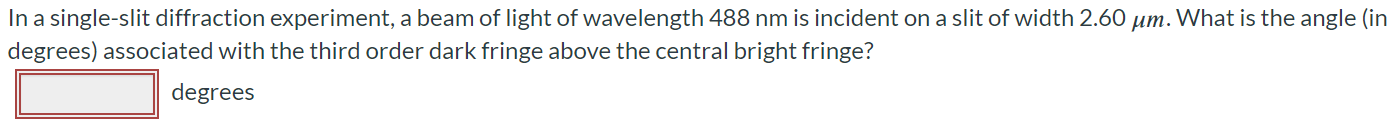 In a single-slit diffraction experiment, a beam of light of wavelength 488 nm is incident on a slit of width 2.60 μm. What is the angle (in degrees) associated with the third order dark fringe above the central bright fringe? Degrees