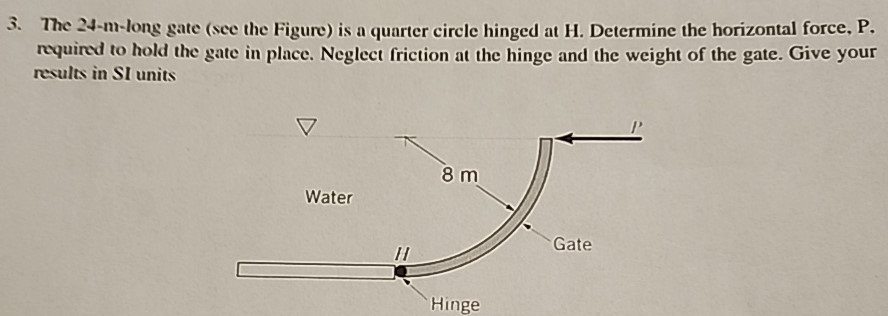 The 24-m-long gate (see the Figure) is a quarter circle hinged at H. Determine the horizontal force, P. required to hold the gate in place. Neglect friction at the hinge and the weight of the gate. Give your results in SI units
