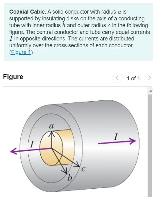 Coaxial Cable. A solid conductor with radius a is supported by insulating disks on the axis of a conducting tube with inner radius b and outer radius c in the following figure. The central conductor and tube carry equal currents I in opposite directions. The currents are distributed uniformly over the cross sections of each conductor. (Figure 1) Figure 1 of 1 Part A Derive an expression for the magnitude of the magnetic field at points outside the central, solid conductor but inside the tube ( a < r < b ). Express your answer in terms of the variables I, r, and magnetic constant μ0. Submit Request Answer Part B Derive an expression for the magnitude of the magnetic field at points outside the tube (r > c). Express your answer in terms of the variables I, r, and magnetic constant μ0.