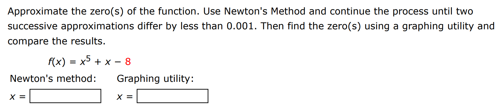 Approximate the zero(s) of the function. Use Newton's Method and continue the process until two successive approximations differ by less than 0.001. Then find the zero(s) using a graphing utility and compare the results. f(x) = x5 + x − 8 Newton's method: Graphing utility: x = x =