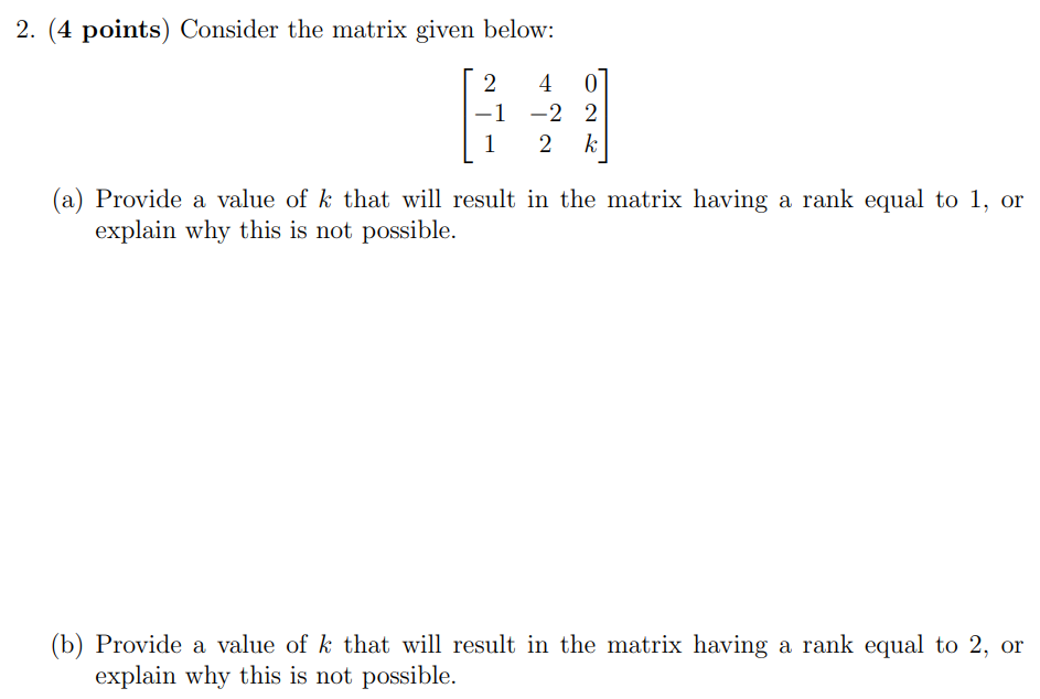 2. (4 points) Consider the matrix given below: [2 4 0 −1 −2 2 1 2 k] (a) Provide a value of k that will result in the matrix having a rank equal to 1, or explain why this is not possible. (b) Provide a value of k that will result in the matrix having a rank equal to 2, or explain why this is not possible.