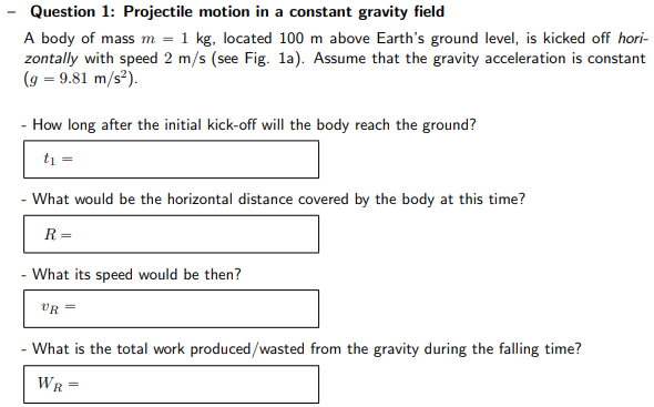 Question 1: Projectile motion in a constant gravity field A body of mass m = 1 kg, located 100 m above Earth's ground level, is kicked off horizontally with speed 2 m/s (see Fig. 1 a). Assume that the gravity acceleration is constant (g = 9.81 m/s2). How long after the initial kick-off will the body reach the ground? t1 = What would be the horizontal distance covered by the body at this time? R = What its speed would be then? vR = What is the total work produced/wasted from the gravity during the falling time? WR =