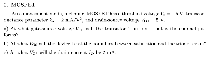 MOSFET An enhancement-mode, n-channel MOSFET has a threshold voltage Vt = 1.5 V, transconductance parameter kn = 2 mA/V2, and drain-source voltage VDS = 5 V. a) At what gate-source voltage VGS will the transistor "turn on", that is the channel just forms? b) At what VGS will the device be at the boundary between saturation and the triode region? c) At what VGS will the drain current ID be 2 mA.