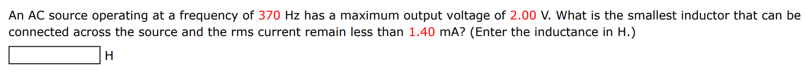 An AC source operating at a frequency of 370 Hz has a maximum output voltage of 2.00 V. What is the smallest inductor that can be connected across the source and the rms current remain less than 1.40 mA ? (Enter the inductance in H.) H 