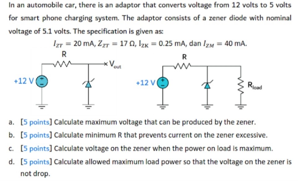 In an automobile car, there is an adaptor that converts voltage from 12 volts to 5 volts for smart phone charging system. The adaptor consists of a zener diode with nominal voltage of 5.1 volts. The specification is given as: IZT = 20 mA, ZZT = 17 Ω, IZK = 0.25 mA, dan IZM = 40 mA. a. [5 points] Calculate maximum voltage that can be produced by the zener. b. [5 points] Calculate minimum R that prevents current on the zener excessive. c. [5 points] Calculate voltage on the zener when the power on load is maximum. d. [5 points] Calculate allowed maximum load power so that the voltage on the zener is not drop.