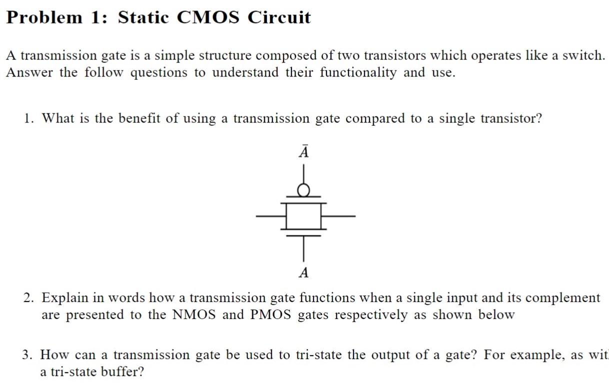 Problem 1: Static CMOS Circuit A transmission gate is a simple structure composed of two transistors which operates like a switch. Answer the follow questions to understand their functionality and use. What is the benefit of using a transmission gate compared to a single transistor? Explain in words how a transmission gate functions when a single input and its complement are presented to the NMOS and PMOS gates respectively as shown below How can a transmission gate be used to tri-state the output of a gate? For example, as wit a tri-state buffer?