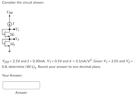 Consider the circuit shown. VDD = 2.5 V and I = 0.30 mA. VT = 0.5 V and k′ = 0.1 mA/V2. Given V1 = 2.05 and V2 = 0.8 , determine (W/L)1. Round your answer to one decimal place. Your Answer: Answer 