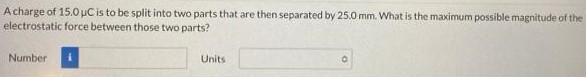 A charge of 15.0 μC is to be split into two parts that are then separated by 25.0 mm. What is the maximum possible magnitude of the electrostatic force between those two parts? Number Units