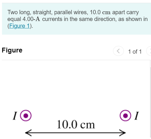 Two long, straight, parallel wires, 10.0 cm apart carry equal 4.00-A currents in the same direction, as shown in (Figure 1). Figure 1 of 1 Part A Find the magnitude of the magnetic field at point P1, midway between the wires. Express your answer in teslas. Submit Request Answer Part B What is its direction? to the left to the right upward downward no field Part C Find the magnitude of the magnetic field at point P2, 25.0 cm to the right of P1. Express your answer in teslas. Submit Request Answer Part D What is its direction? to the left to the right upward downward no field Part E Find the magnitude of the magnetic field at point P3, 20.0 cm directly above P1. Express your answer in teslas. Submit Request Answer Part F What is its direction? to the left to the right upward downward no field 