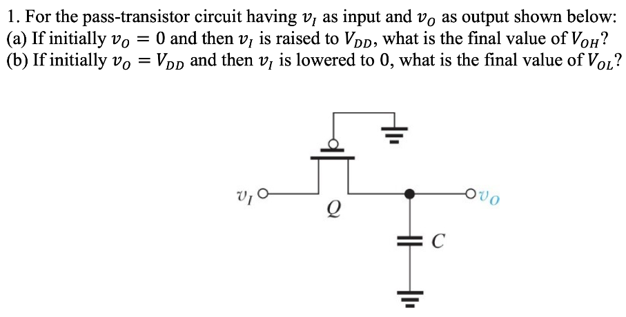 For the pass-transistor circuit having vI as input and vO as output shown below: (a) If initially vO = 0 and then vI is raised to VDD, what is the final value of VOH ? (b) If initially vO = VDD and then vI is lowered to 0 , what is the final value of VOL ? 