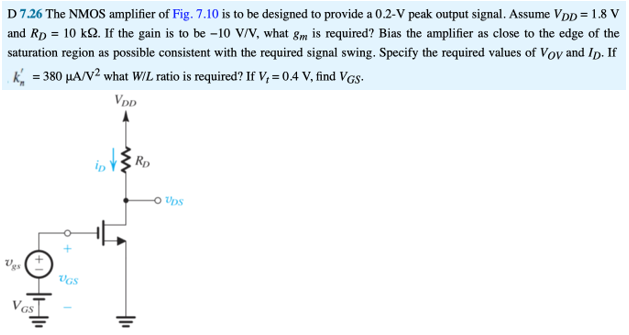 The NMOS amplifier below is to be designed to provide a 0.2 V peak output signal. Assume VDD = 1.8V, RD = 10kΩ. (4 points each part) a) If the gain is to be −10 V/V, what gm is required? b) Bias the amplifier as close to the edge of the saturation region as possible consistent with the required signal swing. Specify the required values of VOV and ID. c) If kn′ = 380 μA/V2, what W/L ratio is required? d) If Vt = 0.4 V, find VGS. D 7.26 The NMOS amplifier of Fig. 7.10 is to be designed to provide a 0.2−V peak output signal. Assume VDD = 1.8 V and RD = 10 kΩ. If the gain is to be −10 V/V, what gm is required? Bias the amplifier as close to the edge of the saturation region as possible consistent with the required signal swing. Specify the required values of VOV and ID. If kn′ = 380 μA/V2 what W/L ratio is required? If Vt = 0.4 V, find VGS.